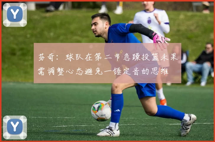 芬奇：球队在第二节急躁投篮未果需调整心态避免一锤定音的思维