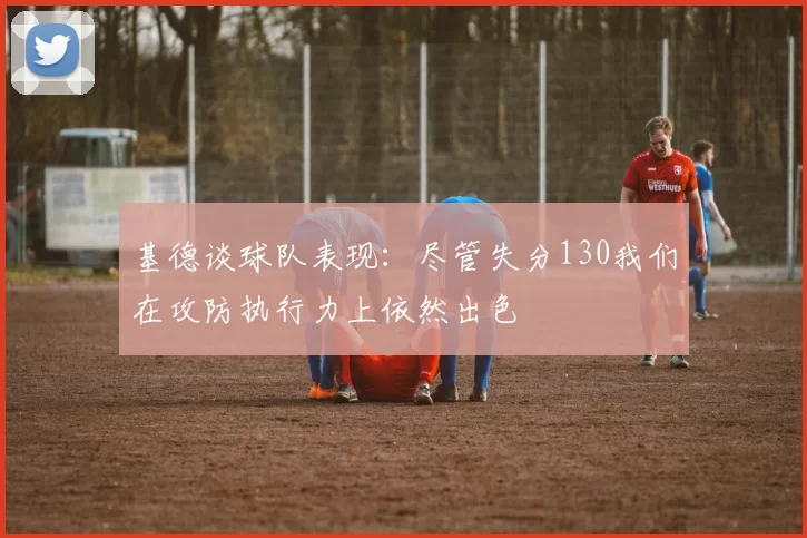 基德谈球队表现：尽管失分130我们在攻防执行力上依然出色