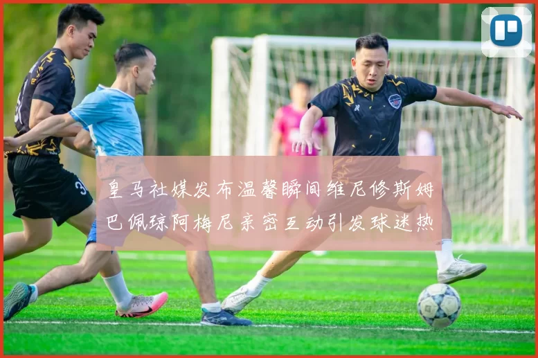 皇马社媒发布温馨瞬间维尼修斯姆巴佩琼阿梅尼亲密互动引发球迷热议