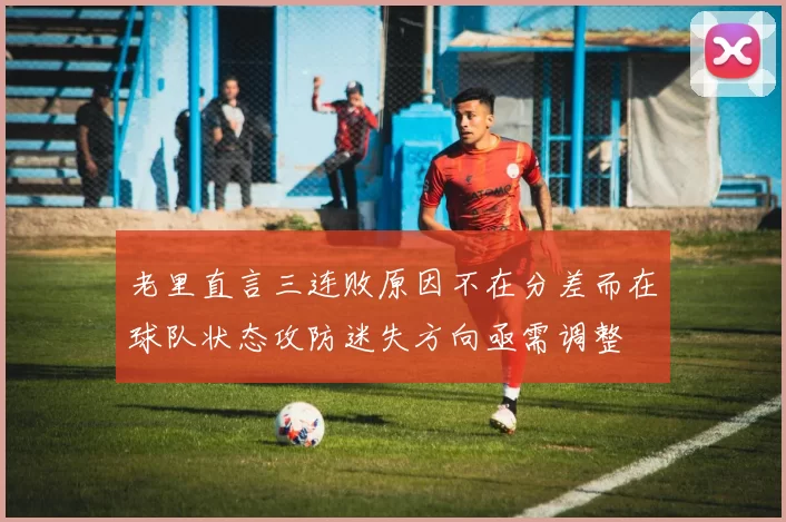 老里直言三连败原因不在分差而在球队状态攻防迷失方向亟需调整