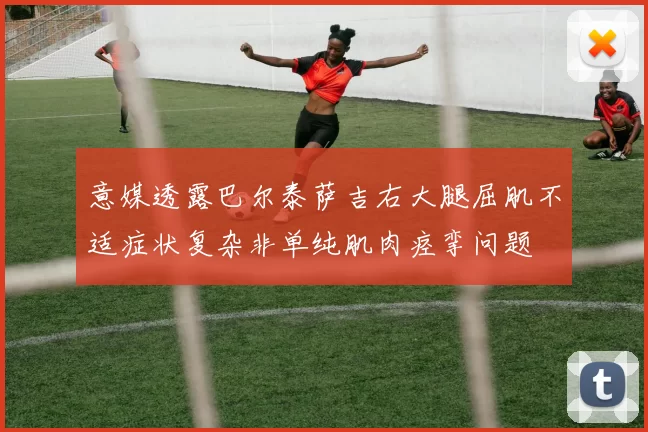意媒透露巴尔泰萨吉右大腿屈肌不适症状复杂非单纯肌肉痉挛问题