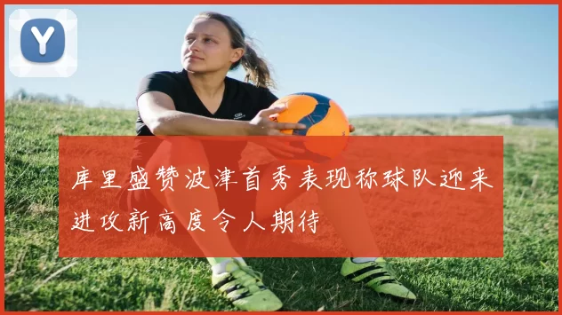 库里盛赞波津首秀表现称球队迎来进攻新高度令人期待