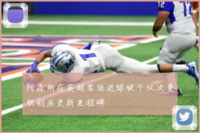 阿森纳在英超客场进球破千仅次曼联创历史新里程碑