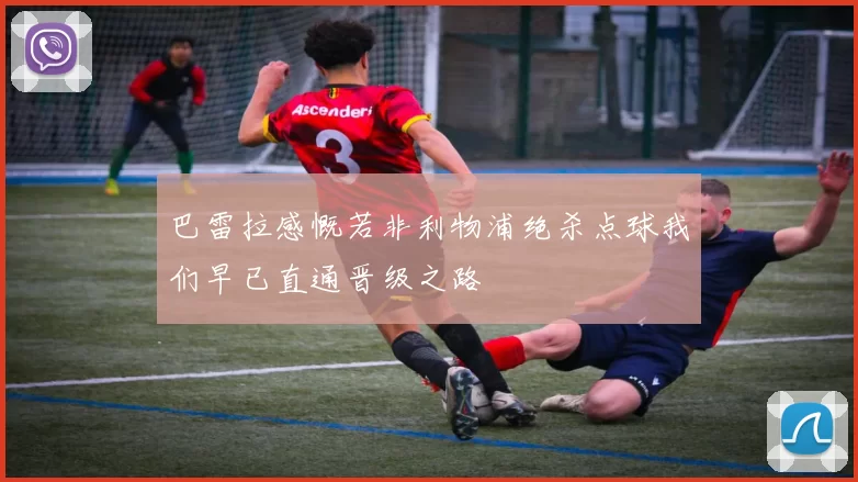 巴雷拉感慨若非利物浦绝杀点球我们早已直通晋级之路