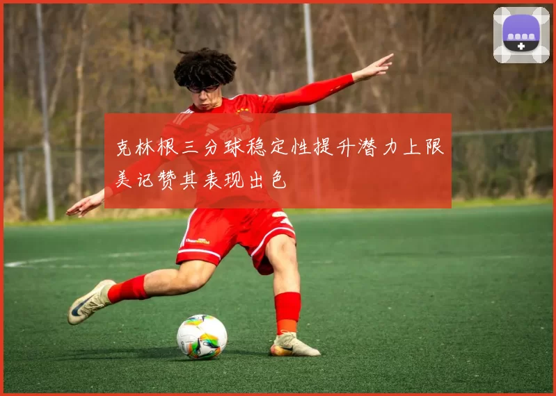 克林根三分球稳定性提升潜力上限美记赞其表现出色