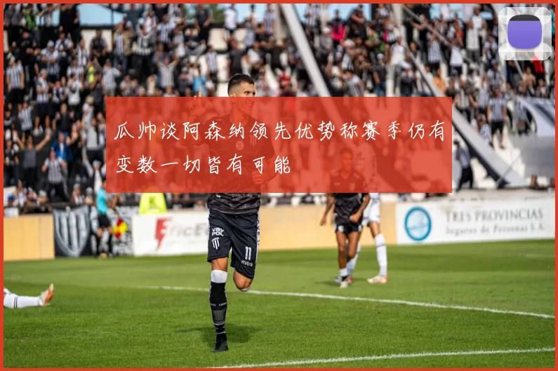 瓜帅谈阿森纳领先优势称赛季仍有变数一切皆有可能