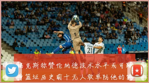 福克斯称赞伦纳德技术水平或可跻身篮坛历史前十无人敢单防他的实力