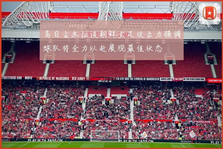 乌日古木拉谈朝鲜女足攻击力强调球队将全力以赴展现最佳状态