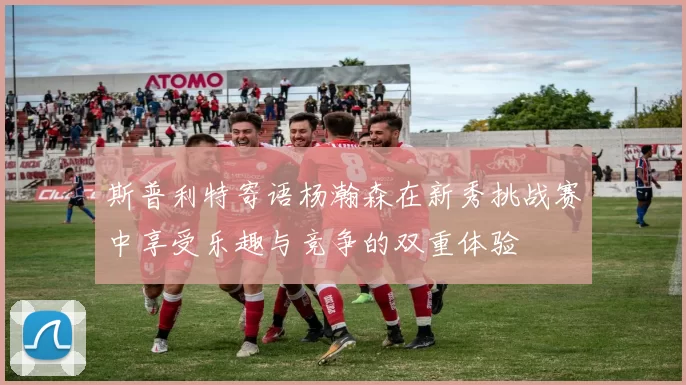 斯普利特寄语杨瀚森在新秀挑战赛中享受乐趣与竞争的双重体验