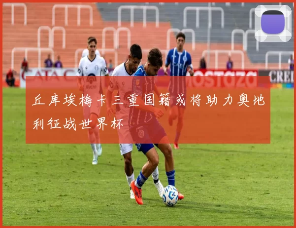 丘库埃梅卡三重国籍或将助力奥地利征战世界杯