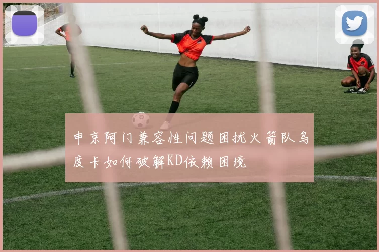 申京阿门兼容性问题困扰火箭队乌度卡如何破解KD依赖困境