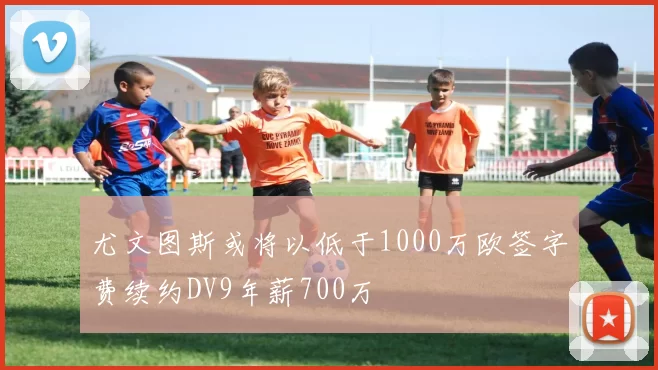 尤文图斯或将以低于1000万欧签字费续约DV9年薪700万