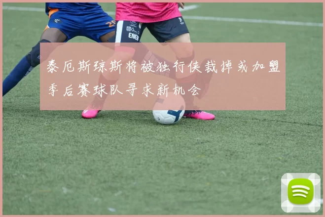 泰厄斯琼斯将被独行侠裁掉或加盟季后赛球队寻求新机会