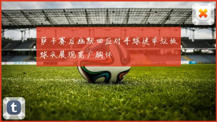 萨卡赛后幽默回应对手球迷举垃圾球衣展现宽广胸怀