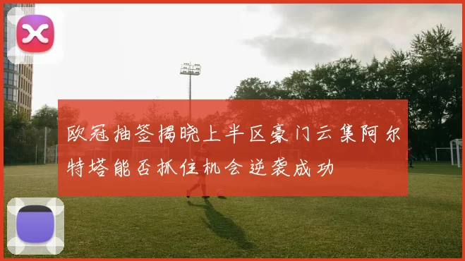 欧冠抽签揭晓上半区豪门云集阿尔特塔能否抓住机会逆袭成功