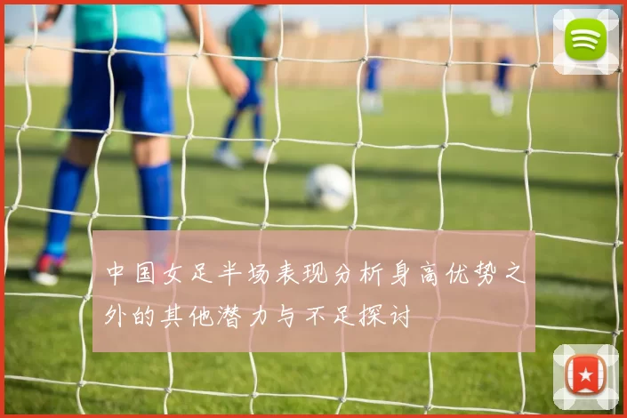 中国女足半场表现分析身高优势之外的其他潜力与不足探讨