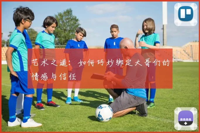 艺术之道：如何巧妙绑定大哥们的情感与信任
