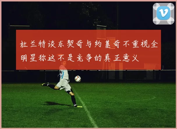 杜兰特谈东契奇与约基奇不重视全明星称这不是竞争的真正意义