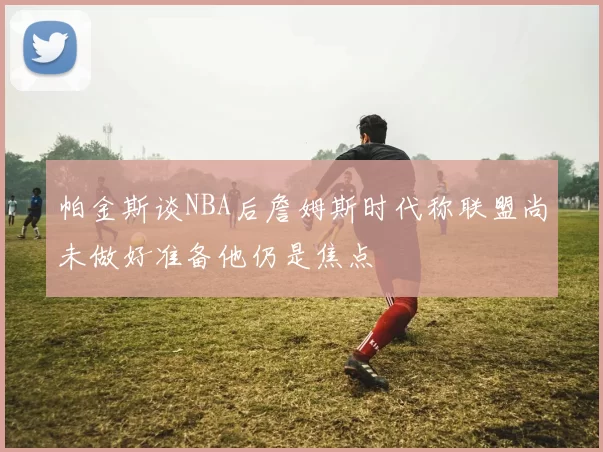 帕金斯谈NBA后詹姆斯时代称联盟尚未做好准备他仍是焦点