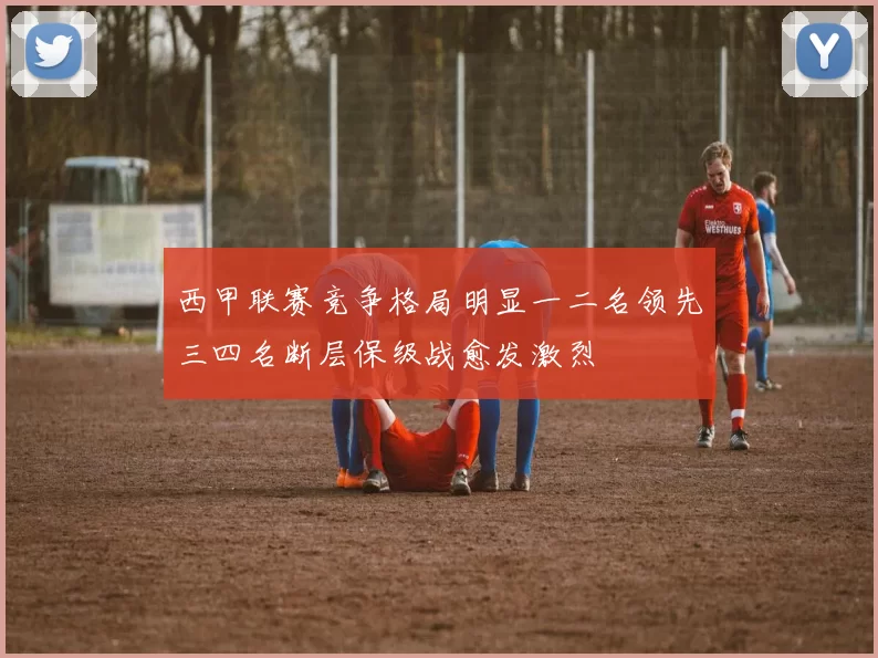 西甲联赛竞争格局明显一二名领先三四名断层保级战愈发激烈
