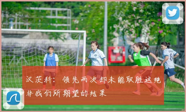 汉茨科：领先两次却未能取胜这绝非我们所期望的结果