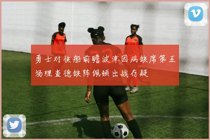 勇士对快船前瞻波津因病缺席第五场理查德缺阵佩顿出战存疑