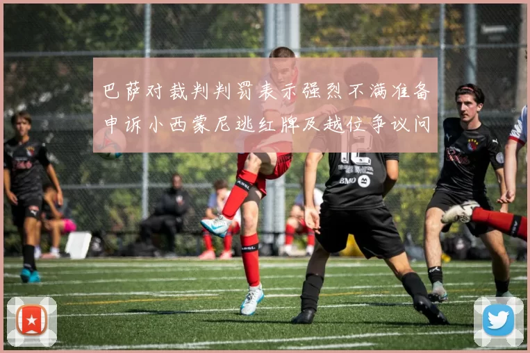 巴萨对裁判判罚表示强烈不满准备申诉小西蒙尼逃红牌及越位争议问题