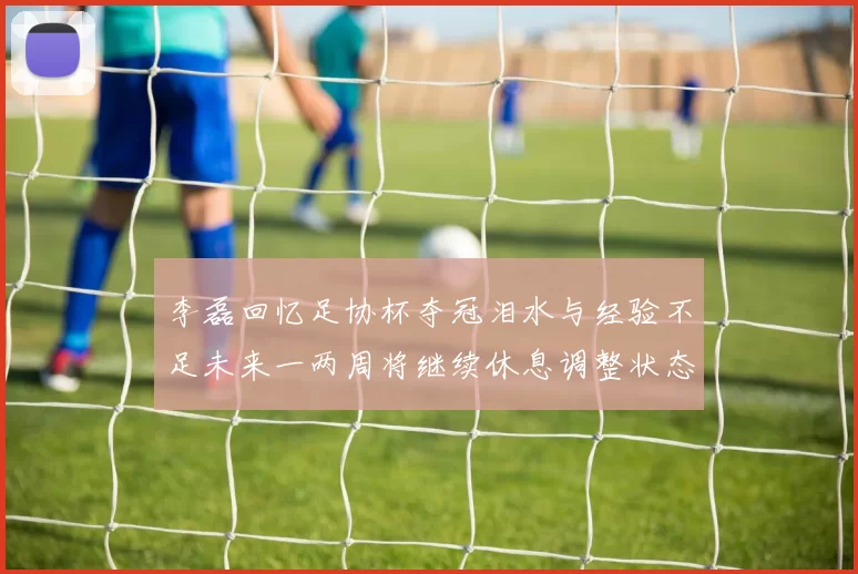 李磊回忆足协杯夺冠泪水与经验不足未来一两周将继续休息调整状态