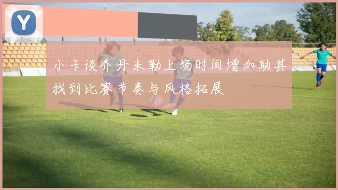 小卡谈乔丹米勒上场时间增加助其找到比赛节奏与风格拓展
