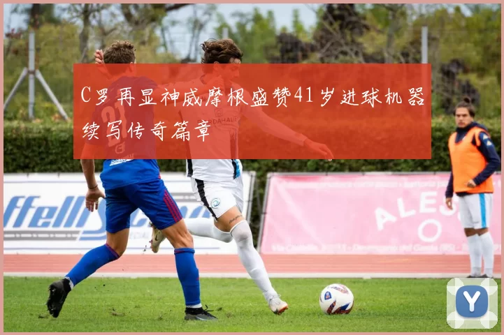 C罗再显神威摩根盛赞41岁进球机器续写传奇篇章