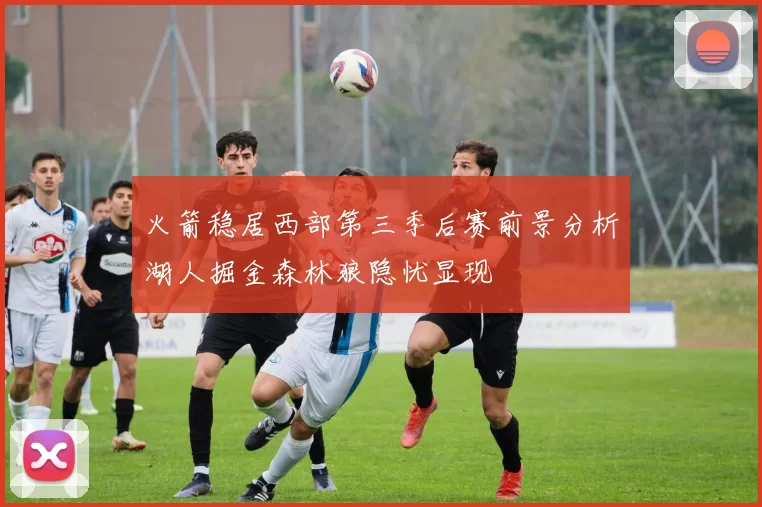 火箭稳居西部第三季后赛前景分析湖人掘金森林狼隐忧显现