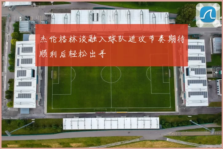 杰伦格林谈融入球队进攻节奏期待顺利后轻松出手