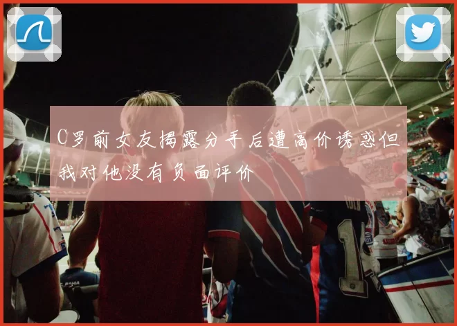 C罗前女友揭露分手后遭高价诱惑但我对他没有负面评价