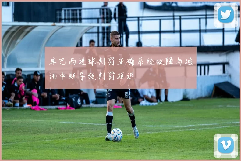 库巴西进球判罚正确系统故障与通讯中断导致判罚延迟